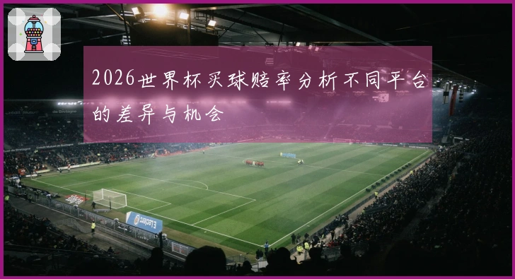 2026世界杯买球赔率分析不同平台的差异与机会